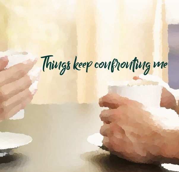 Things keep confronting me …